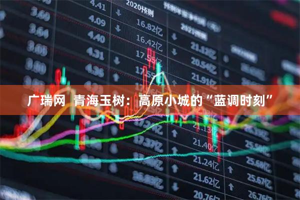 广瑞网  青海玉树：高原小城的“蓝调时刻”