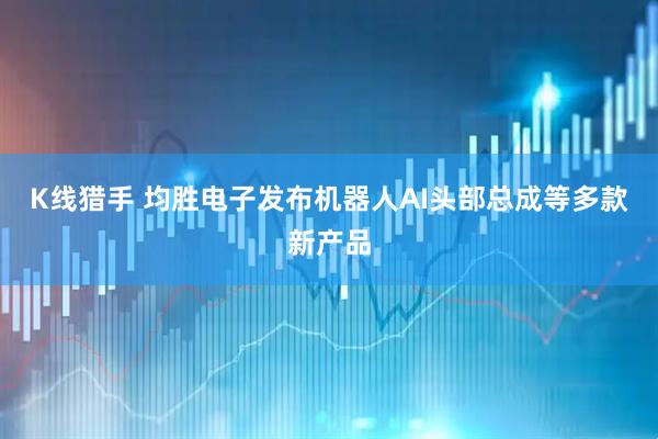 K线猎手 均胜电子发布机器人AI头部总成等多款新产品