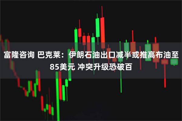 富隆咨询 巴克莱：伊朗石油出口减半或推高布油至85美元 冲突升级恐破百