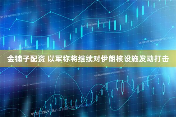 金铺子配资 以军称将继续对伊朗核设施发动打击