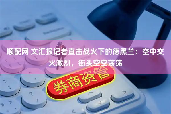 顺配网 文汇报记者直击战火下的德黑兰：空中交火激烈，街头空空荡荡