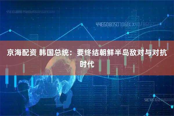 京海配资 韩国总统：要终结朝鲜半岛敌对与对抗时代