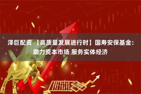 泽巨配资 【高质量发展进行时】国寿安保基金：助力资本市场 服务实体经济