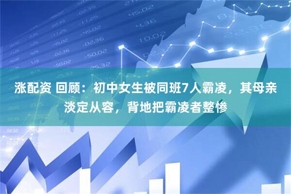 涨配资 回顾：初中女生被同班7人霸凌，其母亲淡定从容，背地把霸凌者整惨