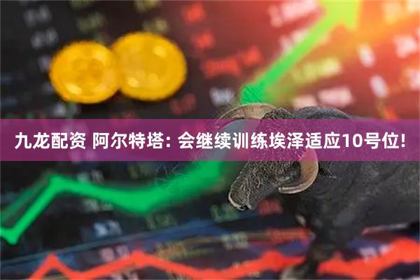 九龙配资 阿尔特塔: 会继续训练埃泽适应10号位!