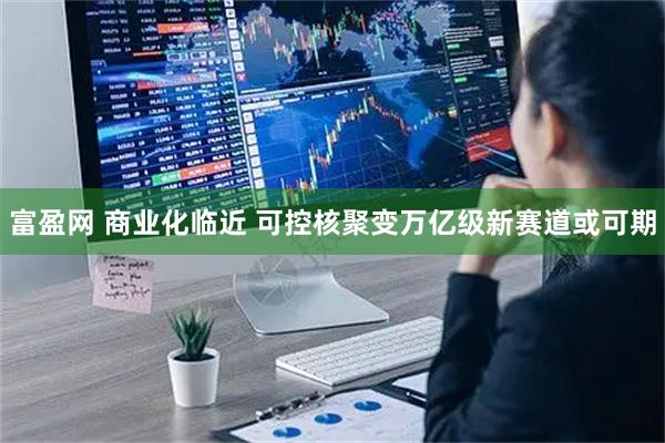 富盈网 商业化临近 可控核聚变万亿级新赛道或可期