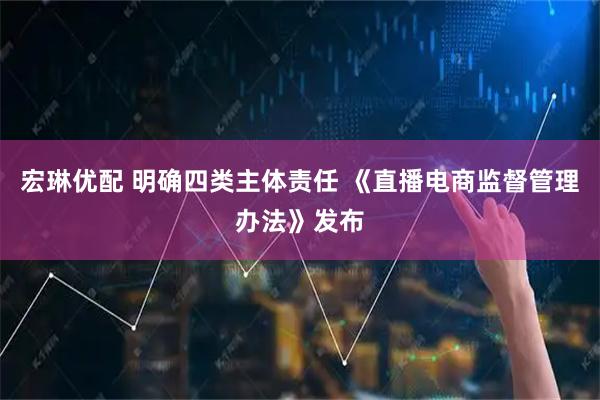 宏琳优配 明确四类主体责任 《直播电商监督管理办法》发布