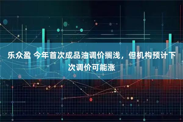 乐众盈 今年首次成品油调价搁浅，但机构预计下次调价可能涨