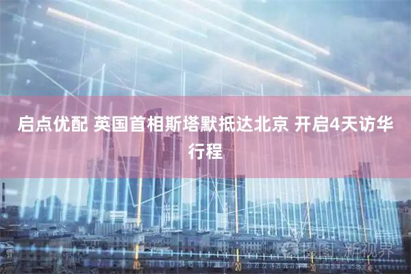 启点优配 英国首相斯塔默抵达北京 开启4天访华行程