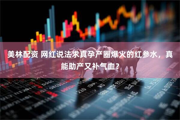 美林配资 网红说法求真孕产圈爆火的红参水，真能助产又补气血？