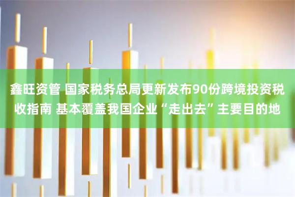 鑫旺资管 国家税务总局更新发布90份跨境投资税收指南 基本覆盖我国企业“走出去”主要目的地