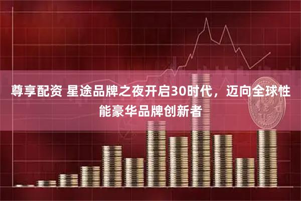 尊享配资 星途品牌之夜开启30时代，迈向全球性能豪华品牌创新者