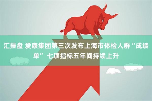 汇操盘 爱康集团第三次发布上海市体检人群“成绩单” 七项指标五年间持续上升