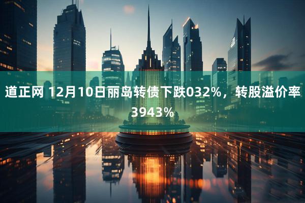 道正网 12月10日丽岛转债下跌032%，转股溢价率3943%