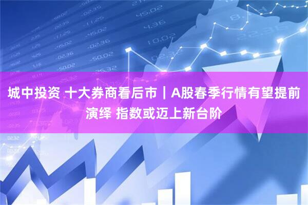 城中投资 十大券商看后市｜A股春季行情有望提前演绎 指数或迈上新台阶