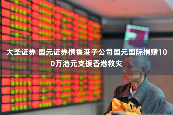 大圣证券 国元证券携香港子公司国元国际捐赠100万港元支援香港救灾