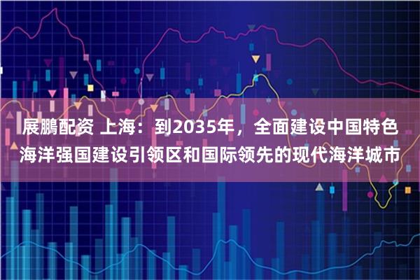 展鵬配资 上海：到2035年，全面建设中国特色海洋强国建设引领区和国际领先的现代海洋城市