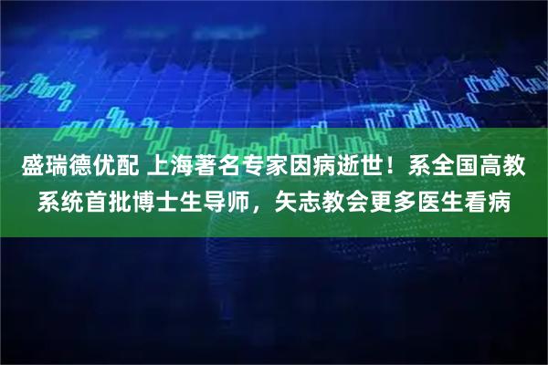 盛瑞德优配 上海著名专家因病逝世！系全国高教系统首批博士生导师，矢志教会更多医生看病