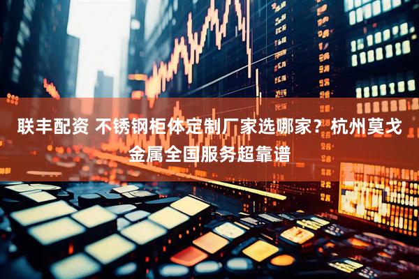 联丰配资 不锈钢柜体定制厂家选哪家？杭州莫戈金属全国服务超靠谱
