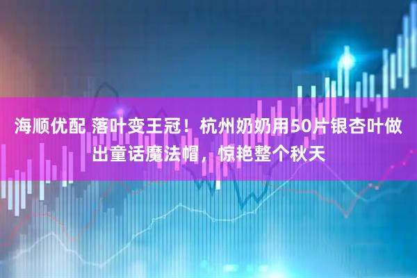 海顺优配 落叶变王冠！杭州奶奶用50片银杏叶做出童话魔法帽，惊艳整个秋天