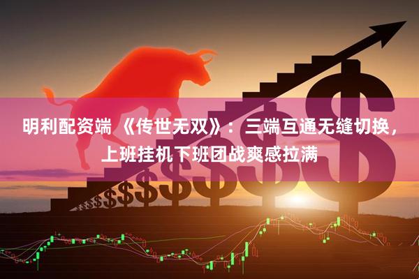 明利配资端 《传世无双》：三端互通无缝切换，上班挂机下班团战爽感拉满