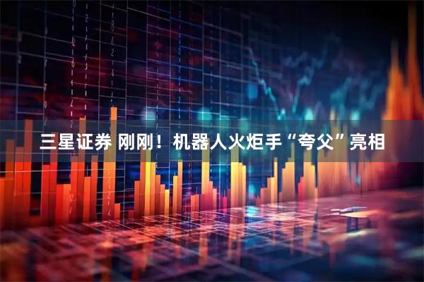三星证券 刚刚！机器人火炬手“夸父”亮相