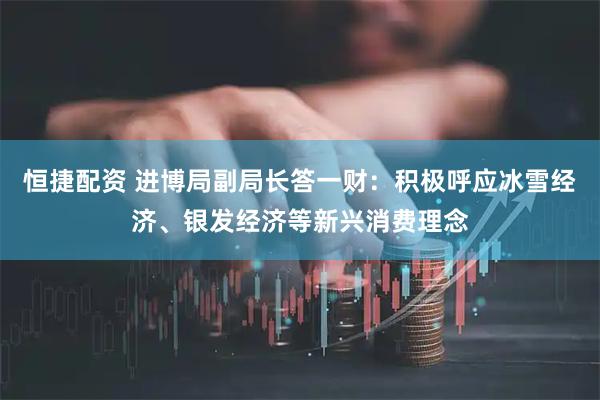 恒捷配资 进博局副局长答一财：积极呼应冰雪经济、银发经济等新兴消费理念