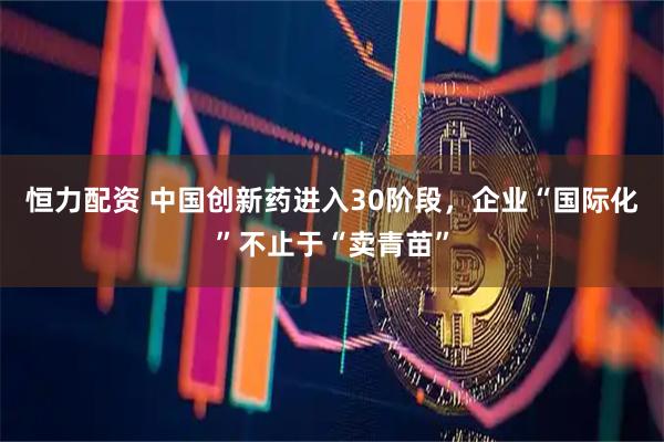 恒力配资 中国创新药进入30阶段，企业“国际化”不止于“卖青苗”