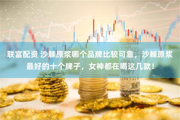 联富配资 沙棘原浆哪个品牌比较可靠，沙棘原浆最好的十个牌子，女神都在喝这几款！
