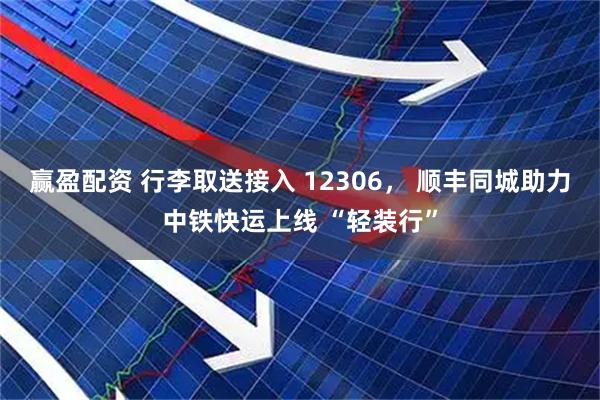 赢盈配资 行李取送接入 12306， 顺丰同城助力中铁快运上线 “轻装行”