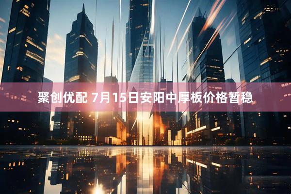聚创优配 7月15日安阳中厚板价格暂稳